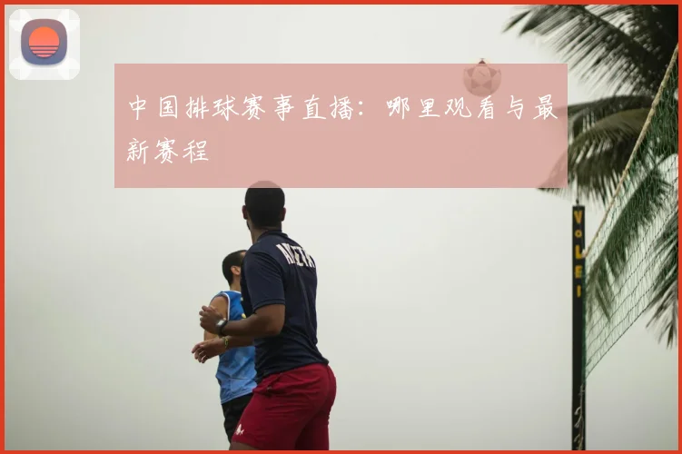 中国排球赛事直播：哪里观看与最新赛程