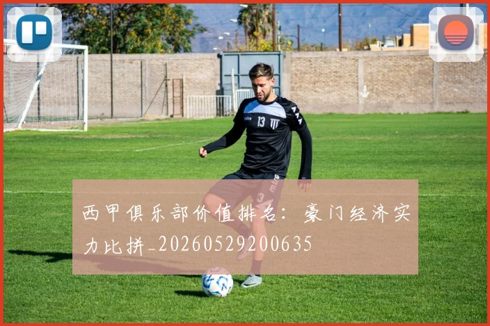 西甲俱乐部价值排名：豪门经济实力比拼_20260529200635