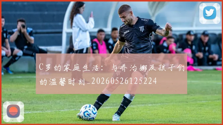 C罗的家庭生活：与乔治娜及孩子们的温馨时刻_20260526125224