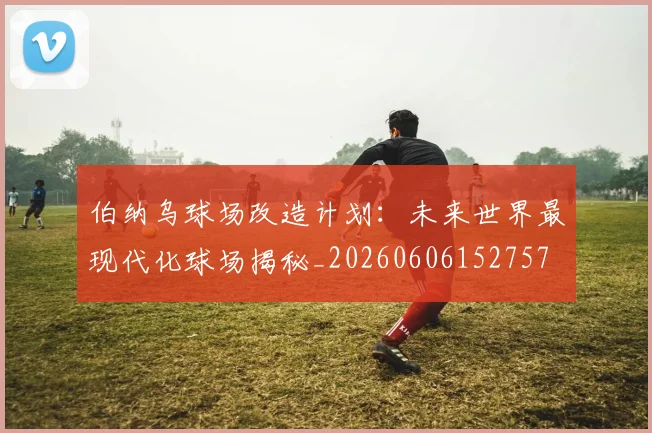 伯纳乌球场改造计划：未来世界最现代化球场揭秘_20260606152757