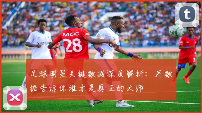 足球明星关键数据深度解析：用数据告诉你谁才是真正的大师