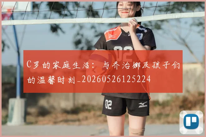C罗的家庭生活：与乔治娜及孩子们的温馨时刻_20260526125224