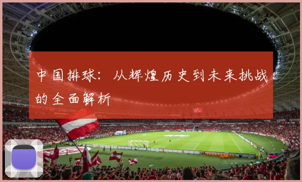 中国排球：从辉煌历史到未来挑战的全面解析