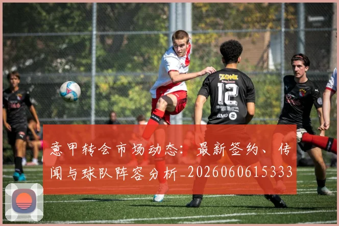 意甲转会市场动态：最新签约、传闻与球队阵容分析_20260606153332