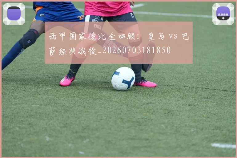 西甲国家德比全回顾：皇马 vs 巴萨经典战役_20260703181850