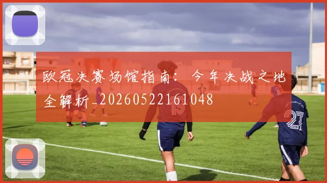 欧冠决赛场馆指南：今年决战之地全解析_20260522161048