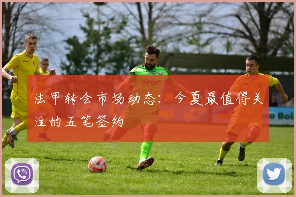 法甲转会市场动态：今夏最值得关注的五笔签约