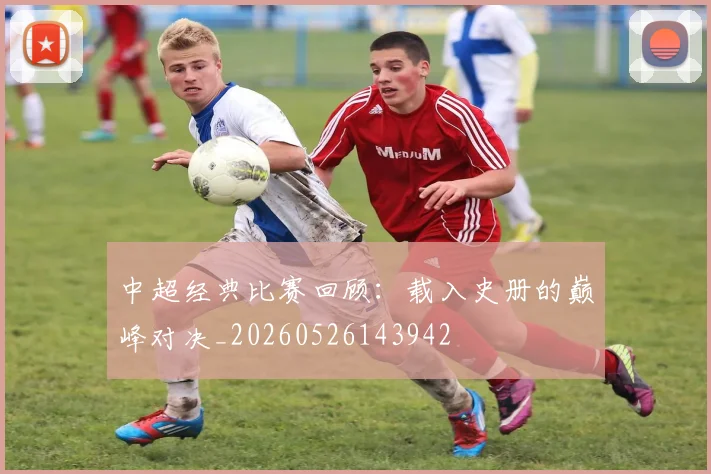 中超经典比赛回顾：载入史册的巅峰对决_20260526143942