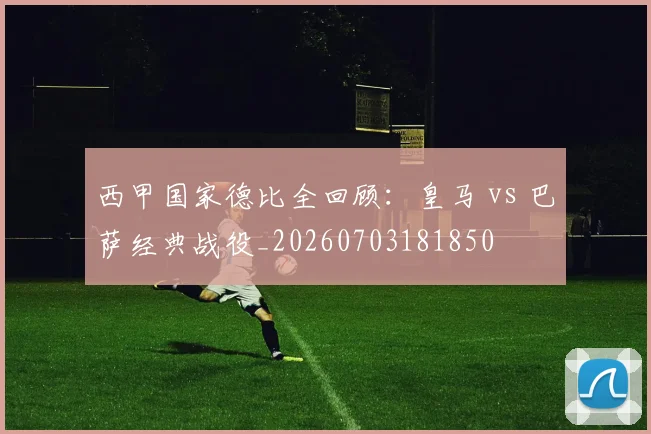 西甲国家德比全回顾：皇马 vs 巴萨经典战役_20260703181850