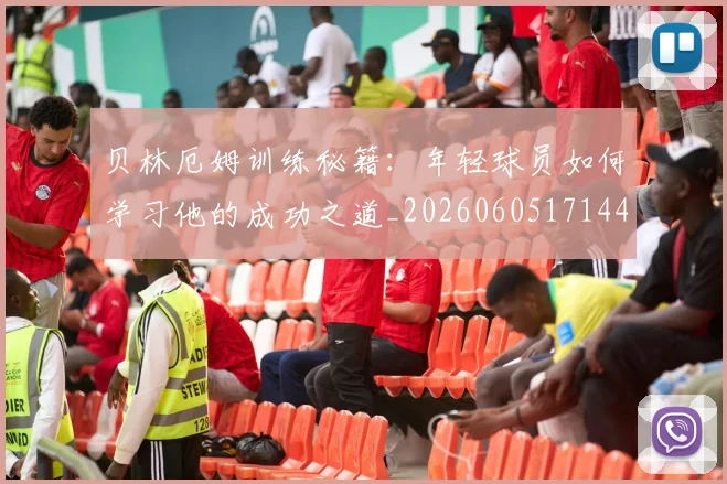 贝林厄姆训练秘籍:年轻球员如何学习他的成功之道_20260605171447_20260703181959