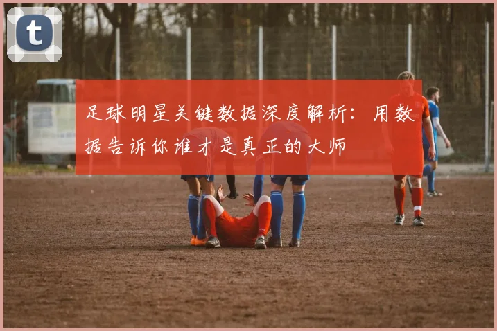 足球明星关键数据深度解析：用数据告诉你谁才是真正的大师