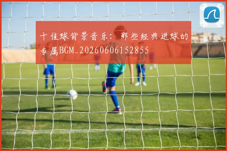 十佳球背景音乐：那些经典进球的专属BGM_20260606152855