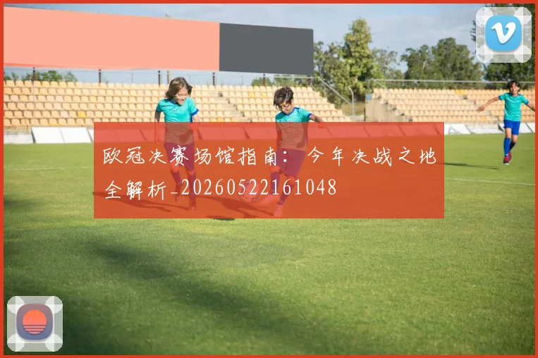 欧冠决赛场馆指南：今年决战之地全解析_20260522161048